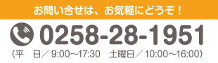 お問い合せは、お気軽にどうぞ！ 0258-28-1951（平日／9:00～17:30　土曜日／10:00～16:00）